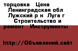 торцовка › Цена ­ 12 000 - Ленинградская обл., Лужский р-н, Луга г. Строительство и ремонт » Инструменты   